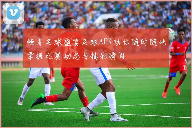 畅享足球盛宴足球APK助你随时随地掌握比赛动态与精彩瞬间